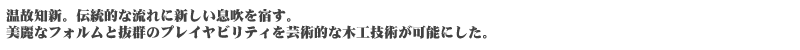 温故知新。伝統的な流れに新しい息吹を宿す。美麗なフォルムと抜群のプレイヤビリティを芸術的な木工技術が可能にした。