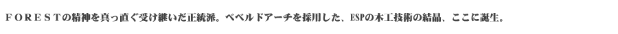 FORESTの精神を真っ直ぐ受け継いだ正統派。ベベルドアーチを採用した、ESPの木工技術の結晶、ここに誕生。