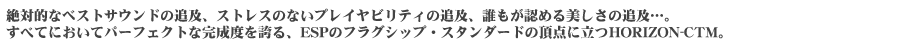 絶対的なベストサウンドの追及、ストレスのないプレイヤビリティの追及、誰もが認める美しさの追及&hellip;。すべてにおいてパーフェクトな完成度を誇る、ESPのフラグシップ・スタンダードの頂点に立つHORIZON-CTM。